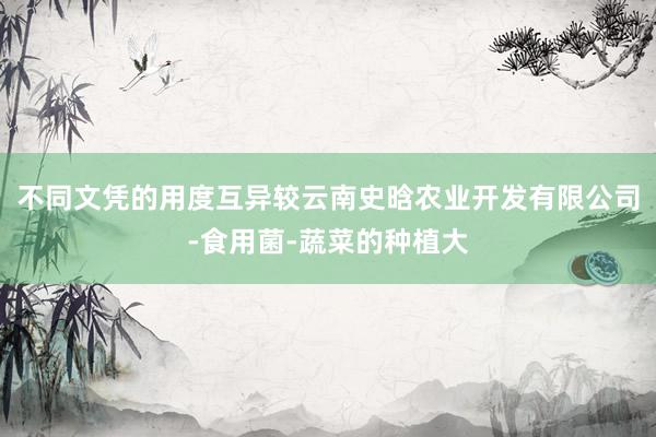 不同文凭的用度互异较云南史晗农业开发有限公司-食用菌-蔬菜的种植大