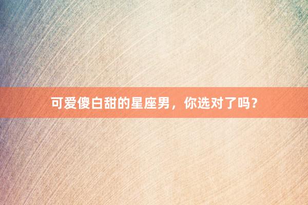 可爱傻白甜的星座男，你选对了吗？